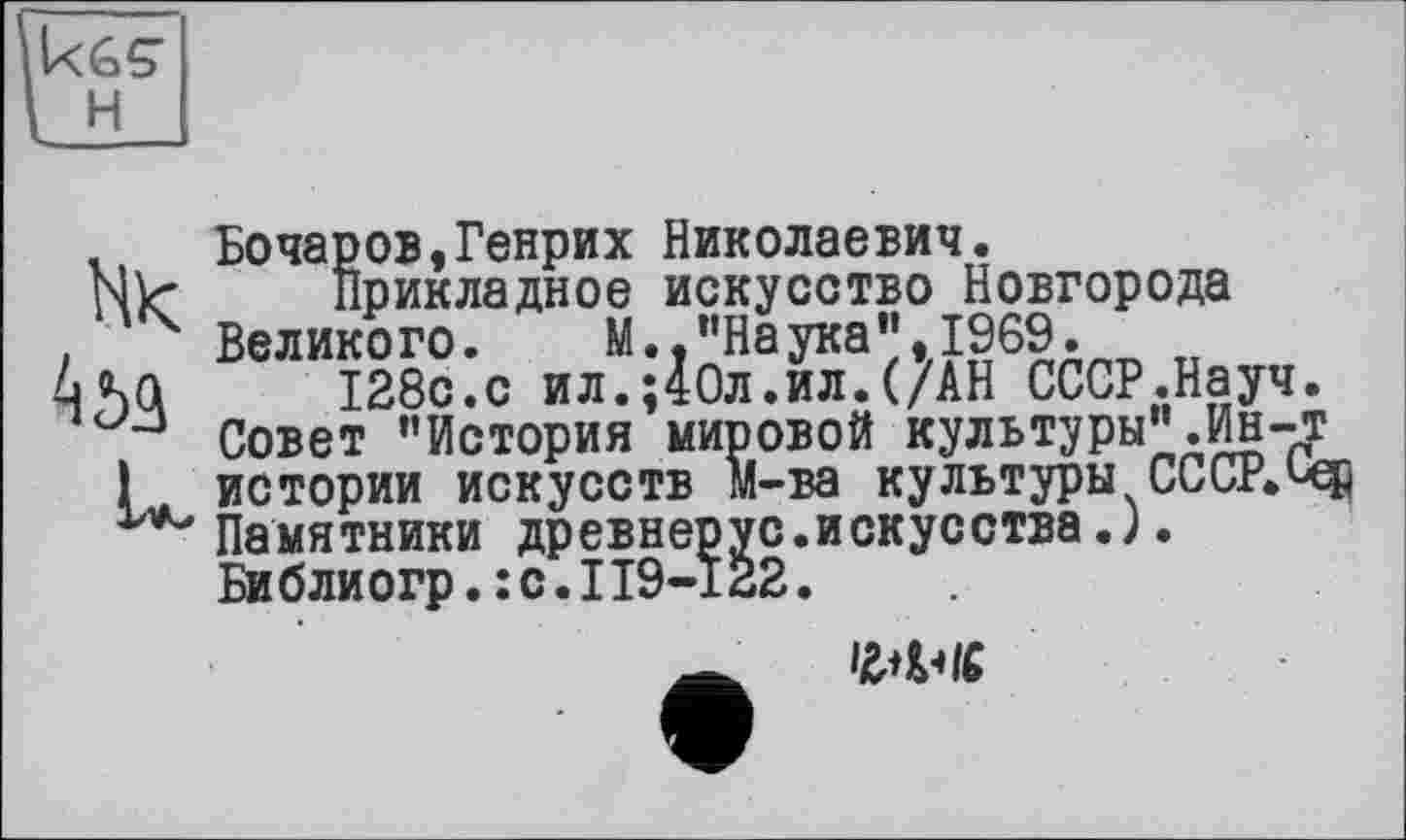 ﻿Бочаров»Генрих Николаевич.
Прикладное искусство Новгорода Великого. М.,"Наука",1969.
128с.с ил.;40л.ил.(/АН СССР.Науч Совет "История мировой культуры".Ин-истории искусств м-ва культуры СССР. Памятники древнерус.искусства J. Библиогр.:с.П9-122.